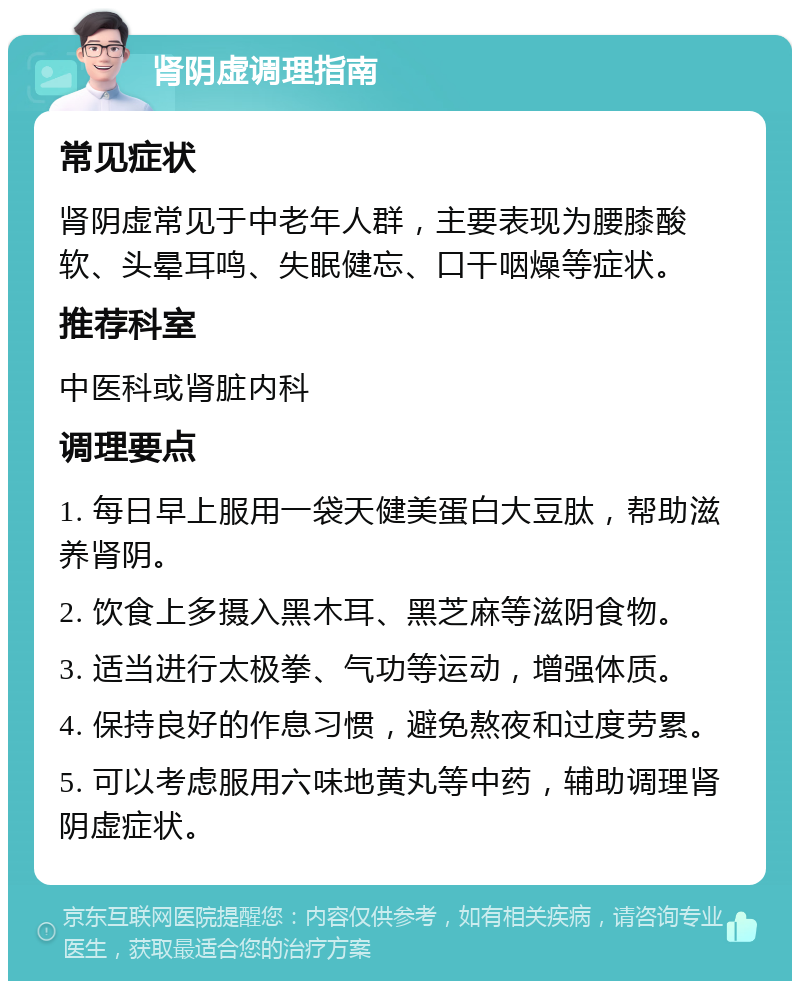 肾阴虚调理指南 常见症状 肾阴虚常见于中老年人群，主要表现为腰膝酸软、头晕耳鸣、失眠健忘、口干咽燥等症状。 推荐科室 中医科或肾脏内科 调理要点 1. 每日早上服用一袋天健美蛋白大豆肽，帮助滋养肾阴。 2. 饮食上多摄入黑木耳、黑芝麻等滋阴食物。 3. 适当进行太极拳、气功等运动，增强体质。 4. 保持良好的作息习惯，避免熬夜和过度劳累。 5. 可以考虑服用六味地黄丸等中药，辅助调理肾阴虚症状。