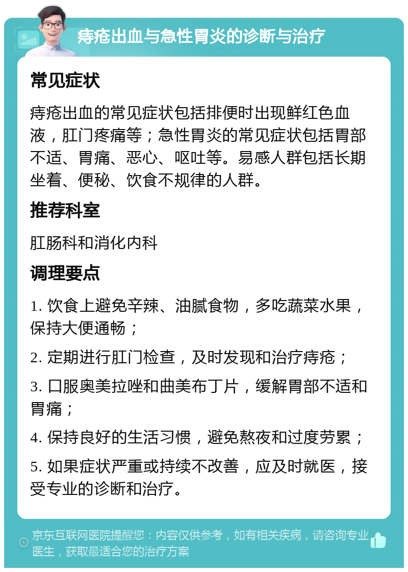 痔疮出血与急性胃炎的诊断与治疗 常见症状 痔疮出血的常见症状包括排便时出现鲜红色血液，肛门疼痛等；急性胃炎的常见症状包括胃部不适、胃痛、恶心、呕吐等。易感人群包括长期坐着、便秘、饮食不规律的人群。 推荐科室 肛肠科和消化内科 调理要点 1. 饮食上避免辛辣、油腻食物，多吃蔬菜水果，保持大便通畅； 2. 定期进行肛门检查，及时发现和治疗痔疮； 3. 口服奥美拉唑和曲美布丁片，缓解胃部不适和胃痛； 4. 保持良好的生活习惯，避免熬夜和过度劳累； 5. 如果症状严重或持续不改善，应及时就医，接受专业的诊断和治疗。