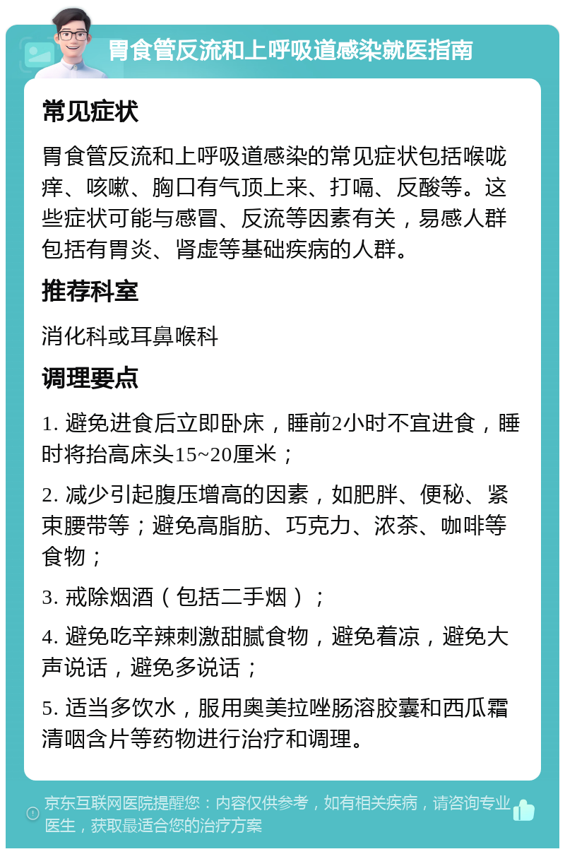 胃食管反流和上呼吸道感染就医指南 常见症状 胃食管反流和上呼吸道感染的常见症状包括喉咙痒、咳嗽、胸口有气顶上来、打嗝、反酸等。这些症状可能与感冒、反流等因素有关，易感人群包括有胃炎、肾虚等基础疾病的人群。 推荐科室 消化科或耳鼻喉科 调理要点 1. 避免进食后立即卧床，睡前2小时不宜进食，睡时将抬高床头15~20厘米； 2. 减少引起腹压增高的因素，如肥胖、便秘、紧束腰带等；避免高脂肪、巧克力、浓茶、咖啡等食物； 3. 戒除烟酒（包括二手烟）； 4. 避免吃辛辣刺激甜腻食物，避免着凉，避免大声说话，避免多说话； 5. 适当多饮水，服用奥美拉唑肠溶胶囊和西瓜霜清咽含片等药物进行治疗和调理。