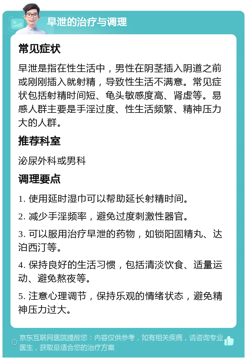 早泄的治疗与调理 常见症状 早泄是指在性生活中，男性在阴茎插入阴道之前或刚刚插入就射精，导致性生活不满意。常见症状包括射精时间短、龟头敏感度高、肾虚等。易感人群主要是手淫过度、性生活频繁、精神压力大的人群。 推荐科室 泌尿外科或男科 调理要点 1. 使用延时湿巾可以帮助延长射精时间。 2. 减少手淫频率，避免过度刺激性器官。 3. 可以服用治疗早泄的药物，如锁阳固精丸、达泊西汀等。 4. 保持良好的生活习惯，包括清淡饮食、适量运动、避免熬夜等。 5. 注意心理调节，保持乐观的情绪状态，避免精神压力过大。