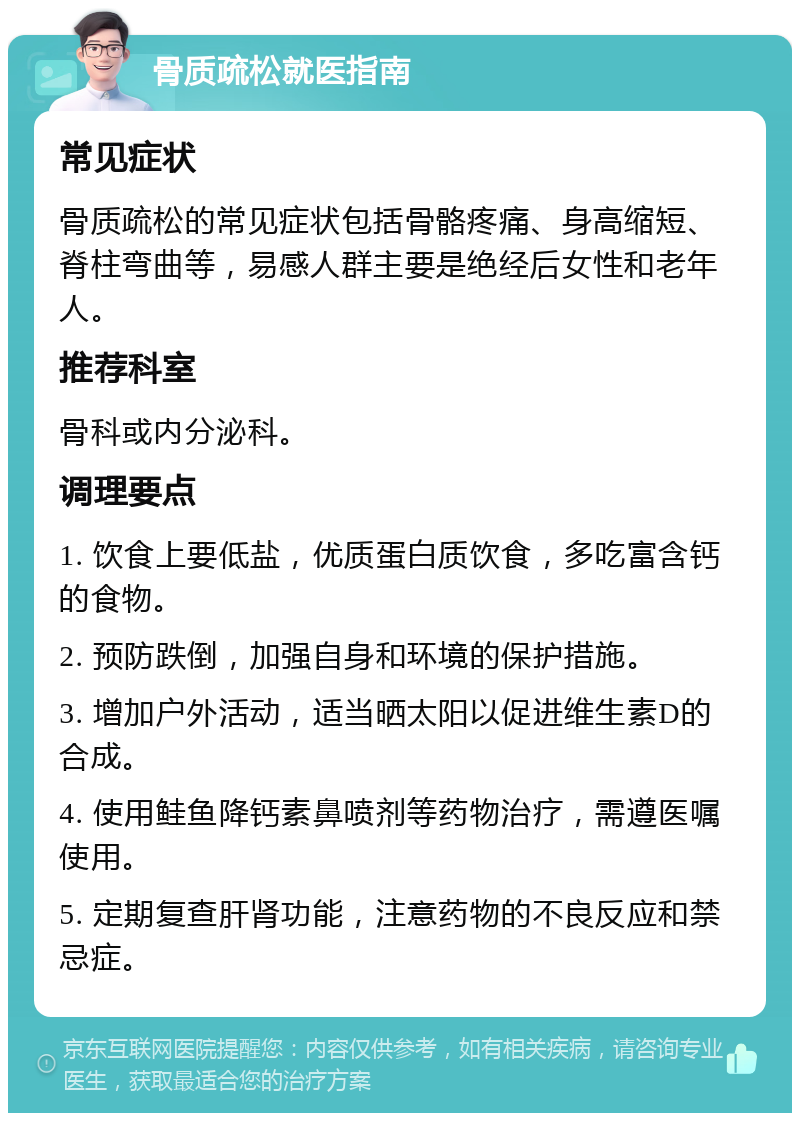 骨质疏松就医指南 常见症状 骨质疏松的常见症状包括骨骼疼痛、身高缩短、脊柱弯曲等，易感人群主要是绝经后女性和老年人。 推荐科室 骨科或内分泌科。 调理要点 1. 饮食上要低盐，优质蛋白质饮食，多吃富含钙的食物。 2. 预防跌倒，加强自身和环境的保护措施。 3. 增加户外活动，适当晒太阳以促进维生素D的合成。 4. 使用鲑鱼降钙素鼻喷剂等药物治疗，需遵医嘱使用。 5. 定期复查肝肾功能，注意药物的不良反应和禁忌症。