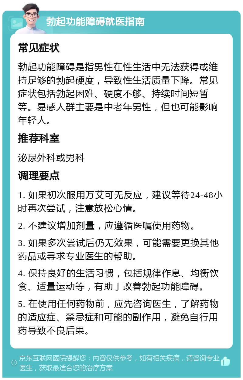 勃起功能障碍就医指南 常见症状 勃起功能障碍是指男性在性生活中无法获得或维持足够的勃起硬度，导致性生活质量下降。常见症状包括勃起困难、硬度不够、持续时间短暂等。易感人群主要是中老年男性，但也可能影响年轻人。 推荐科室 泌尿外科或男科 调理要点 1. 如果初次服用万艾可无反应，建议等待24-48小时再次尝试，注意放松心情。 2. 不建议增加剂量，应遵循医嘱使用药物。 3. 如果多次尝试后仍无效果，可能需要更换其他药品或寻求专业医生的帮助。 4. 保持良好的生活习惯，包括规律作息、均衡饮食、适量运动等，有助于改善勃起功能障碍。 5. 在使用任何药物前，应先咨询医生，了解药物的适应症、禁忌症和可能的副作用，避免自行用药导致不良后果。