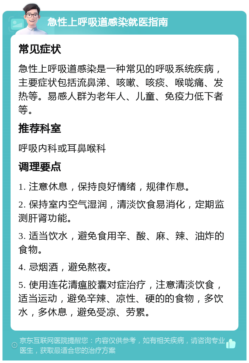 急性上呼吸道感染就医指南 常见症状 急性上呼吸道感染是一种常见的呼吸系统疾病，主要症状包括流鼻涕、咳嗽、咳痰、喉咙痛、发热等。易感人群为老年人、儿童、免疫力低下者等。 推荐科室 呼吸内科或耳鼻喉科 调理要点 1. 注意休息，保持良好情绪，规律作息。 2. 保持室内空气湿润，清淡饮食易消化，定期监测肝肾功能。 3. 适当饮水，避免食用辛、酸、麻、辣、油炸的食物。 4. 忌烟酒，避免熬夜。 5. 使用连花清瘟胶囊对症治疗，注意清淡饮食，适当运动，避免辛辣、凉性、硬的的食物，多饮水，多休息，避免受凉、劳累。