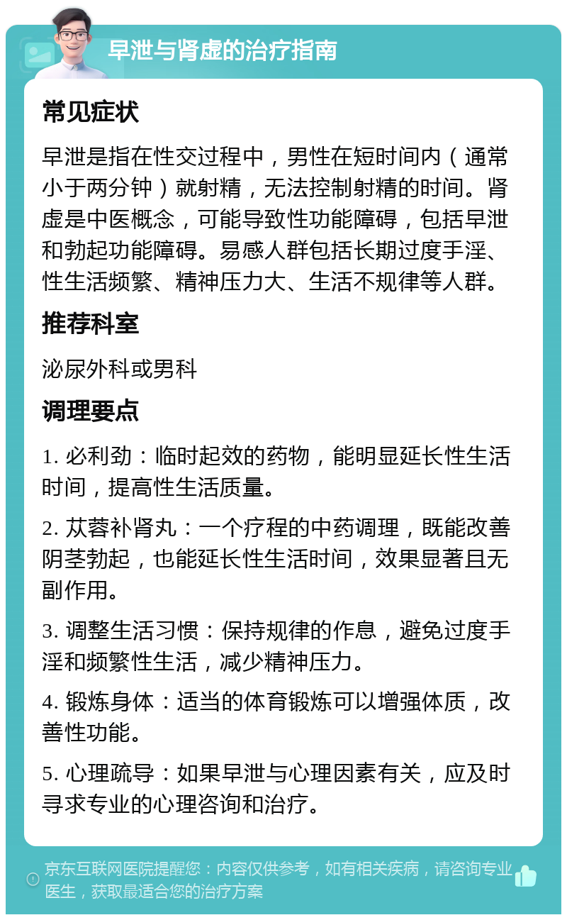 早泄与肾虚的治疗指南 常见症状 早泄是指在性交过程中，男性在短时间内（通常小于两分钟）就射精，无法控制射精的时间。肾虚是中医概念，可能导致性功能障碍，包括早泄和勃起功能障碍。易感人群包括长期过度手淫、性生活频繁、精神压力大、生活不规律等人群。 推荐科室 泌尿外科或男科 调理要点 1. 必利劲：临时起效的药物，能明显延长性生活时间，提高性生活质量。 2. 苁蓉补肾丸：一个疗程的中药调理，既能改善阴茎勃起，也能延长性生活时间，效果显著且无副作用。 3. 调整生活习惯：保持规律的作息，避免过度手淫和频繁性生活，减少精神压力。 4. 锻炼身体：适当的体育锻炼可以增强体质，改善性功能。 5. 心理疏导：如果早泄与心理因素有关，应及时寻求专业的心理咨询和治疗。