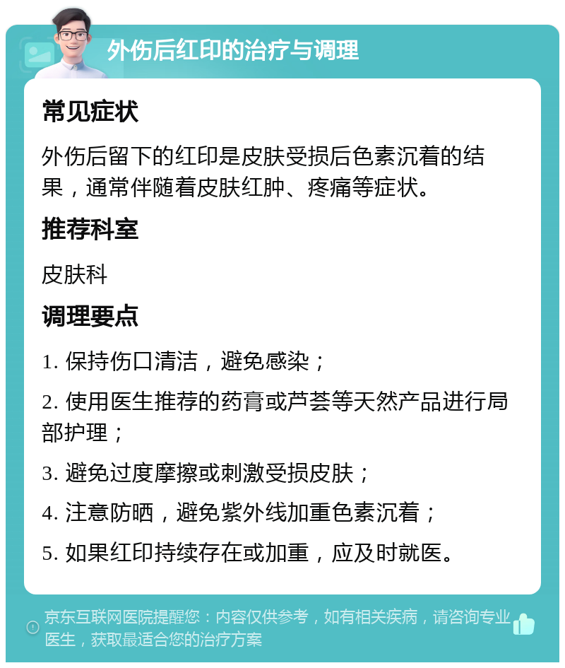 外伤后红印的治疗与调理 常见症状 外伤后留下的红印是皮肤受损后色素沉着的结果，通常伴随着皮肤红肿、疼痛等症状。 推荐科室 皮肤科 调理要点 1. 保持伤口清洁，避免感染； 2. 使用医生推荐的药膏或芦荟等天然产品进行局部护理； 3. 避免过度摩擦或刺激受损皮肤； 4. 注意防晒，避免紫外线加重色素沉着； 5. 如果红印持续存在或加重，应及时就医。