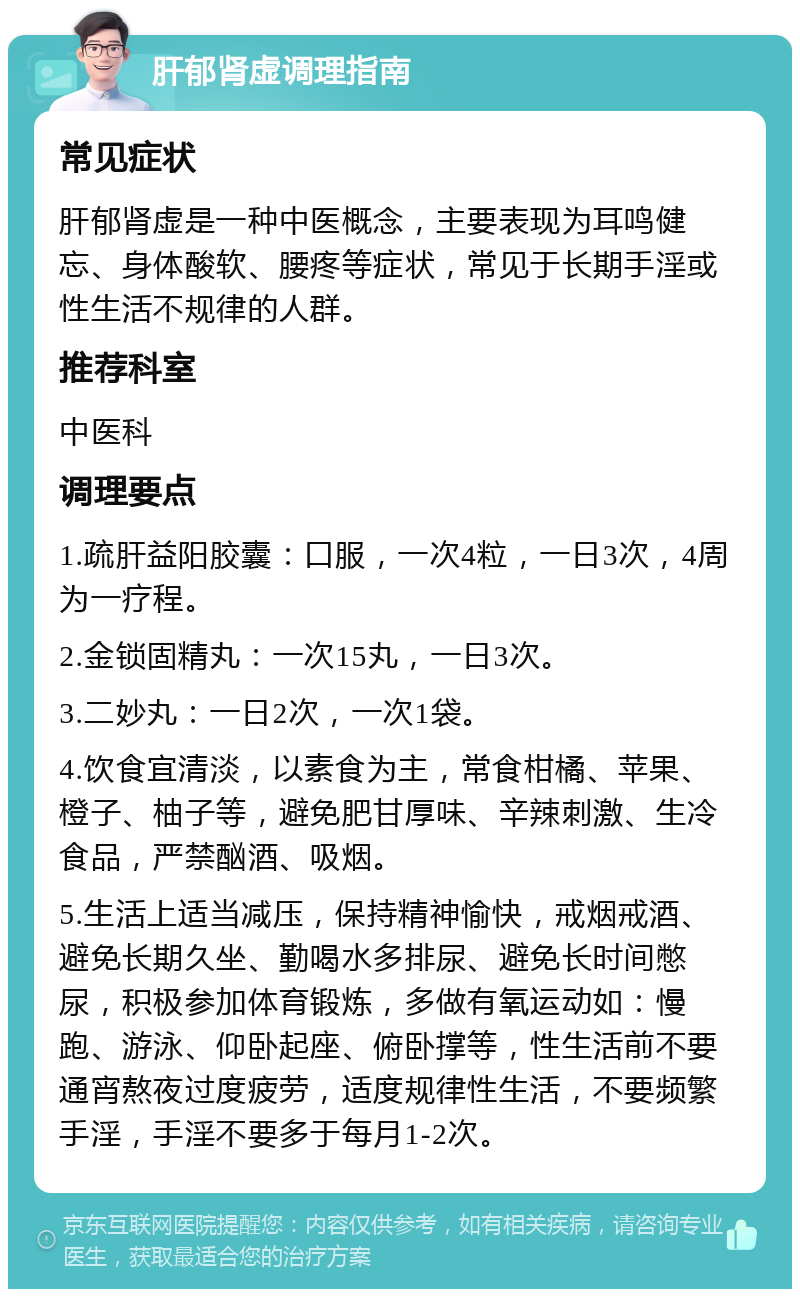 肝郁肾虚调理指南 常见症状 肝郁肾虚是一种中医概念，主要表现为耳鸣健忘、身体酸软、腰疼等症状，常见于长期手淫或性生活不规律的人群。 推荐科室 中医科 调理要点 1.疏肝益阳胶囊：口服，一次4粒，一日3次，4周为一疗程。 2.金锁固精丸：一次15丸，一日3次。 3.二妙丸：一日2次，一次1袋。 4.饮食宜清淡，以素食为主，常食柑橘、苹果、橙子、柚子等，避免肥甘厚味、辛辣刺激、生冷食品，严禁酗酒、吸烟。 5.生活上适当减压，保持精神愉快，戒烟戒酒、避免长期久坐、勤喝水多排尿、避免长时间憋尿，积极参加体育锻炼，多做有氧运动如：慢跑、游泳、仰卧起座、俯卧撑等，性生活前不要通宵熬夜过度疲劳，适度规律性生活，不要频繁手淫，手淫不要多于每月1-2次。