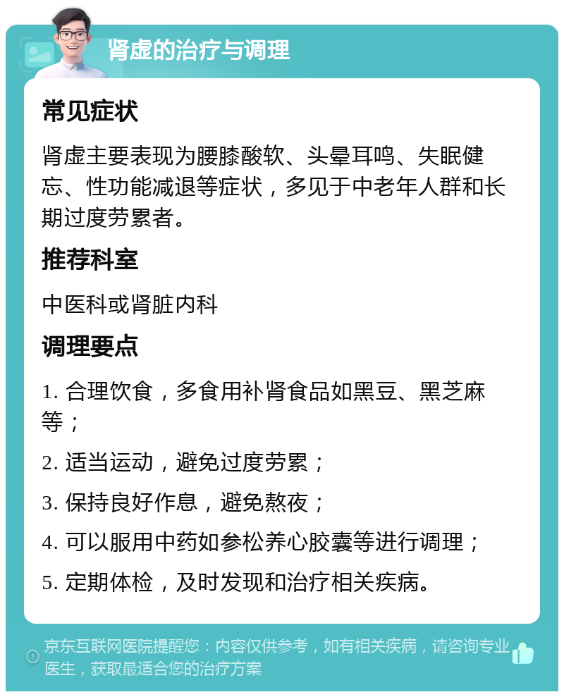 肾虚的治疗与调理 常见症状 肾虚主要表现为腰膝酸软、头晕耳鸣、失眠健忘、性功能减退等症状，多见于中老年人群和长期过度劳累者。 推荐科室 中医科或肾脏内科 调理要点 1. 合理饮食，多食用补肾食品如黑豆、黑芝麻等； 2. 适当运动，避免过度劳累； 3. 保持良好作息，避免熬夜； 4. 可以服用中药如参松养心胶囊等进行调理； 5. 定期体检，及时发现和治疗相关疾病。