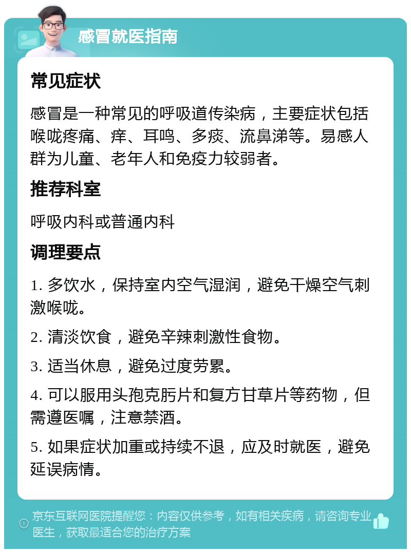 感冒就医指南 常见症状 感冒是一种常见的呼吸道传染病，主要症状包括喉咙疼痛、痒、耳鸣、多痰、流鼻涕等。易感人群为儿童、老年人和免疫力较弱者。 推荐科室 呼吸内科或普通内科 调理要点 1. 多饮水，保持室内空气湿润，避免干燥空气刺激喉咙。 2. 清淡饮食，避免辛辣刺激性食物。 3. 适当休息，避免过度劳累。 4. 可以服用头孢克肟片和复方甘草片等药物，但需遵医嘱，注意禁酒。 5. 如果症状加重或持续不退，应及时就医，避免延误病情。