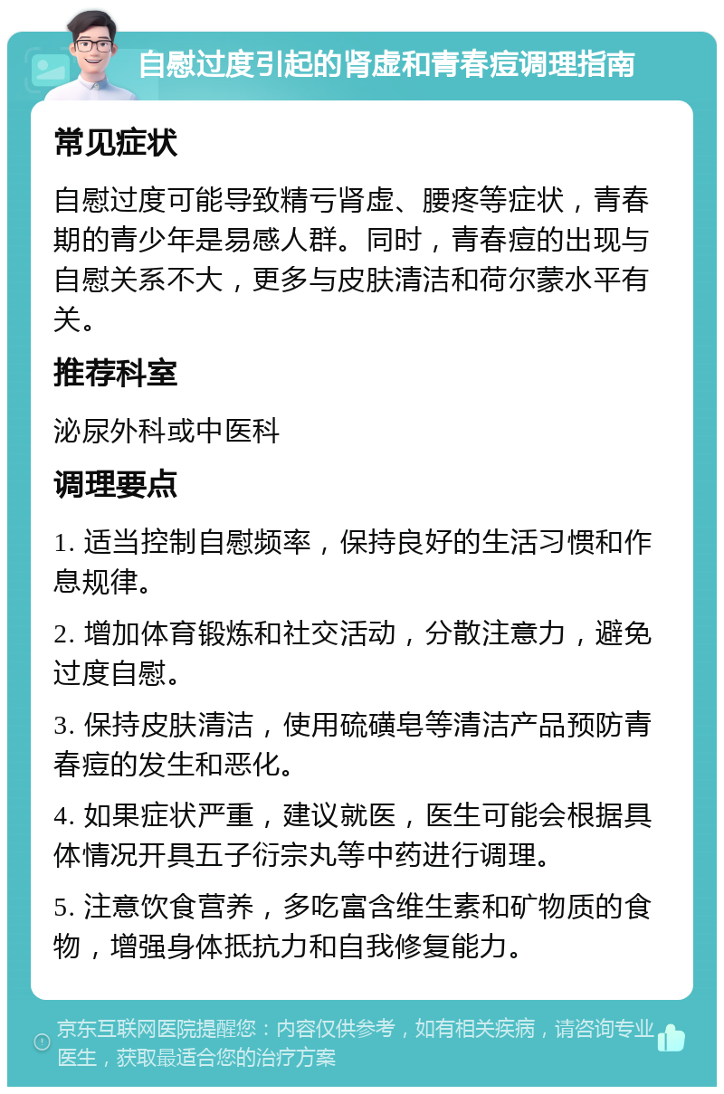 自慰过度引起的肾虚和青春痘调理指南 常见症状 自慰过度可能导致精亏肾虚、腰疼等症状，青春期的青少年是易感人群。同时，青春痘的出现与自慰关系不大，更多与皮肤清洁和荷尔蒙水平有关。 推荐科室 泌尿外科或中医科 调理要点 1. 适当控制自慰频率，保持良好的生活习惯和作息规律。 2. 增加体育锻炼和社交活动，分散注意力，避免过度自慰。 3. 保持皮肤清洁，使用硫磺皂等清洁产品预防青春痘的发生和恶化。 4. 如果症状严重，建议就医，医生可能会根据具体情况开具五子衍宗丸等中药进行调理。 5. 注意饮食营养，多吃富含维生素和矿物质的食物，增强身体抵抗力和自我修复能力。