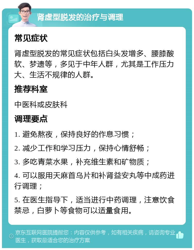 肾虚型脱发的治疗与调理 常见症状 肾虚型脱发的常见症状包括白头发增多、腰膝酸软、梦遗等，多见于中年人群，尤其是工作压力大、生活不规律的人群。 推荐科室 中医科或皮肤科 调理要点 1. 避免熬夜，保持良好的作息习惯； 2. 减少工作和学习压力，保持心情舒畅； 3. 多吃青菜水果，补充维生素和矿物质； 4. 可以服用天麻首乌片和补肾益安丸等中成药进行调理； 5. 在医生指导下，适当进行中药调理，注意饮食禁忌，白萝卜等食物可以适量食用。