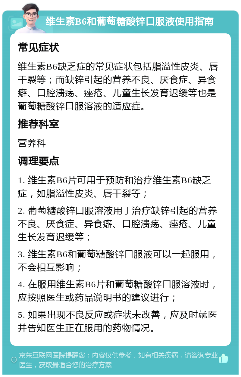 维生素B6和葡萄糖酸锌口服液使用指南 常见症状 维生素B6缺乏症的常见症状包括脂溢性皮炎、唇干裂等；而缺锌引起的营养不良、厌食症、异食癖、口腔溃疡、痤疮、儿童生长发育迟缓等也是葡萄糖酸锌口服溶液的适应症。 推荐科室 营养科 调理要点 1. 维生素B6片可用于预防和治疗维生素B6缺乏症，如脂溢性皮炎、唇干裂等； 2. 葡萄糖酸锌口服溶液用于治疗缺锌引起的营养不良、厌食症、异食癖、口腔溃疡、痤疮、儿童生长发育迟缓等； 3. 维生素B6和葡萄糖酸锌口服液可以一起服用，不会相互影响； 4. 在服用维生素B6片和葡萄糖酸锌口服溶液时，应按照医生或药品说明书的建议进行； 5. 如果出现不良反应或症状未改善，应及时就医并告知医生正在服用的药物情况。