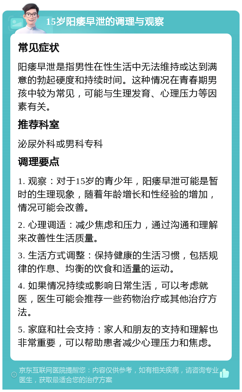 15岁阳痿早泄的调理与观察 常见症状 阳痿早泄是指男性在性生活中无法维持或达到满意的勃起硬度和持续时间。这种情况在青春期男孩中较为常见，可能与生理发育、心理压力等因素有关。 推荐科室 泌尿外科或男科专科 调理要点 1. 观察：对于15岁的青少年，阳痿早泄可能是暂时的生理现象，随着年龄增长和性经验的增加，情况可能会改善。 2. 心理调适：减少焦虑和压力，通过沟通和理解来改善性生活质量。 3. 生活方式调整：保持健康的生活习惯，包括规律的作息、均衡的饮食和适量的运动。 4. 如果情况持续或影响日常生活，可以考虑就医，医生可能会推荐一些药物治疗或其他治疗方法。 5. 家庭和社会支持：家人和朋友的支持和理解也非常重要，可以帮助患者减少心理压力和焦虑。