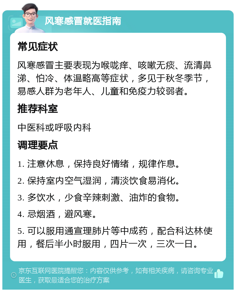 风寒感冒就医指南 常见症状 风寒感冒主要表现为喉咙痒、咳嗽无痰、流清鼻涕、怕冷、体温略高等症状，多见于秋冬季节，易感人群为老年人、儿童和免疫力较弱者。 推荐科室 中医科或呼吸内科 调理要点 1. 注意休息，保持良好情绪，规律作息。 2. 保持室内空气湿润，清淡饮食易消化。 3. 多饮水，少食辛辣刺激、油炸的食物。 4. 忌烟酒，避风寒。 5. 可以服用通宣理肺片等中成药，配合科达林使用，餐后半小时服用，四片一次，三次一日。