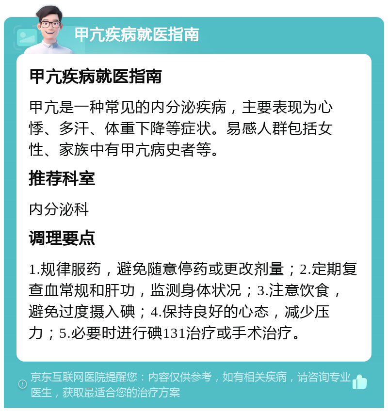 甲亢疾病就医指南 甲亢疾病就医指南 甲亢是一种常见的内分泌疾病，主要表现为心悸、多汗、体重下降等症状。易感人群包括女性、家族中有甲亢病史者等。 推荐科室 内分泌科 调理要点 1.规律服药，避免随意停药或更改剂量；2.定期复查血常规和肝功，监测身体状况；3.注意饮食，避免过度摄入碘；4.保持良好的心态，减少压力；5.必要时进行碘131治疗或手术治疗。