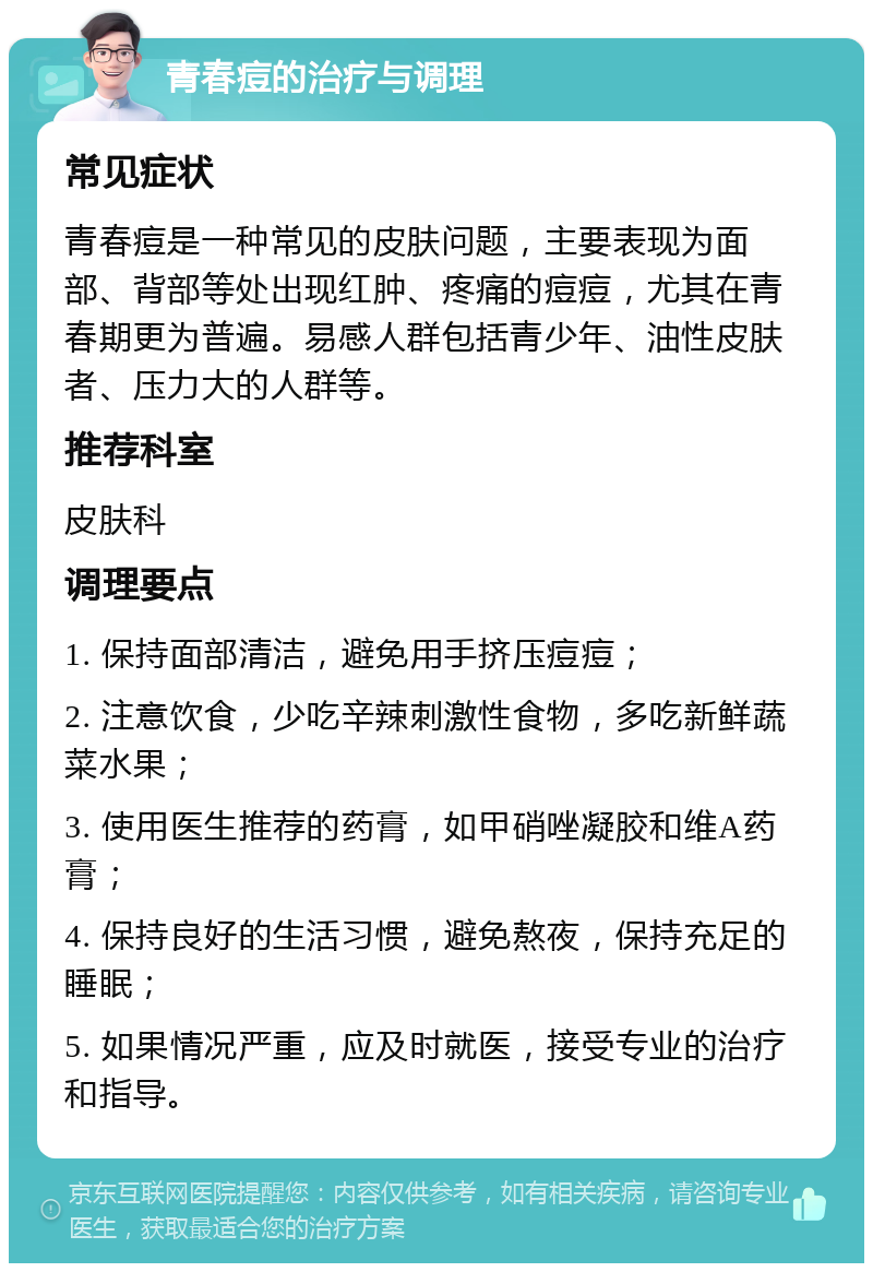 青春痘的治疗与调理 常见症状 青春痘是一种常见的皮肤问题，主要表现为面部、背部等处出现红肿、疼痛的痘痘，尤其在青春期更为普遍。易感人群包括青少年、油性皮肤者、压力大的人群等。 推荐科室 皮肤科 调理要点 1. 保持面部清洁，避免用手挤压痘痘； 2. 注意饮食，少吃辛辣刺激性食物，多吃新鲜蔬菜水果； 3. 使用医生推荐的药膏，如甲硝唑凝胶和维A药膏； 4. 保持良好的生活习惯，避免熬夜，保持充足的睡眠； 5. 如果情况严重，应及时就医，接受专业的治疗和指导。