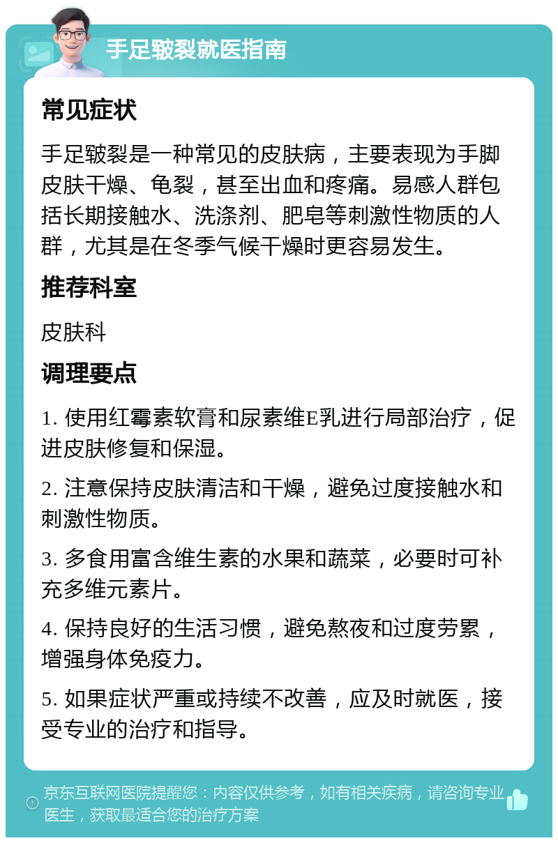 手足皲裂就医指南 常见症状 手足皲裂是一种常见的皮肤病，主要表现为手脚皮肤干燥、龟裂，甚至出血和疼痛。易感人群包括长期接触水、洗涤剂、肥皂等刺激性物质的人群，尤其是在冬季气候干燥时更容易发生。 推荐科室 皮肤科 调理要点 1. 使用红霉素软膏和尿素维E乳进行局部治疗，促进皮肤修复和保湿。 2. 注意保持皮肤清洁和干燥，避免过度接触水和刺激性物质。 3. 多食用富含维生素的水果和蔬菜，必要时可补充多维元素片。 4. 保持良好的生活习惯，避免熬夜和过度劳累，增强身体免疫力。 5. 如果症状严重或持续不改善，应及时就医，接受专业的治疗和指导。