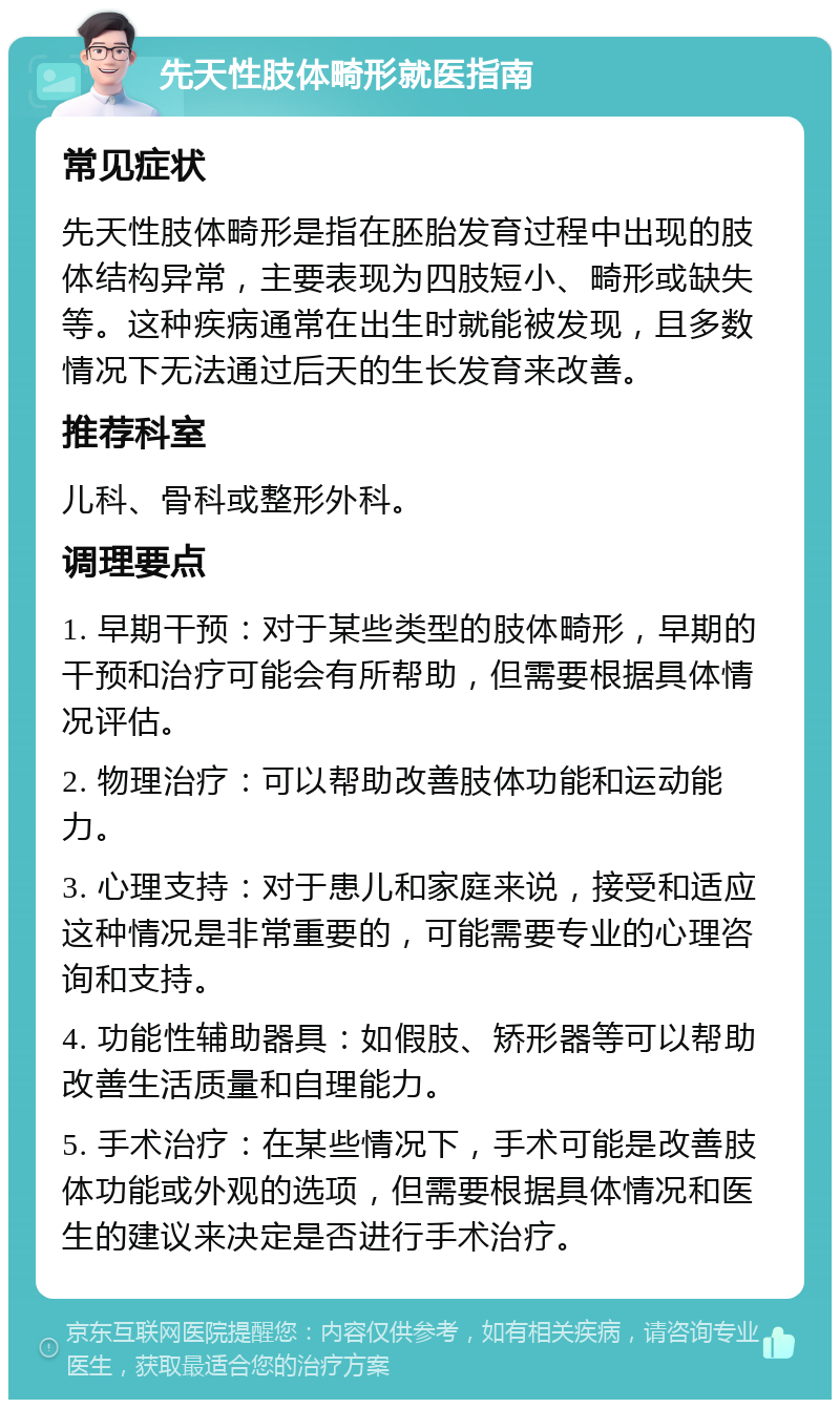 先天性肢体畸形就医指南 常见症状 先天性肢体畸形是指在胚胎发育过程中出现的肢体结构异常，主要表现为四肢短小、畸形或缺失等。这种疾病通常在出生时就能被发现，且多数情况下无法通过后天的生长发育来改善。 推荐科室 儿科、骨科或整形外科。 调理要点 1. 早期干预：对于某些类型的肢体畸形，早期的干预和治疗可能会有所帮助，但需要根据具体情况评估。 2. 物理治疗：可以帮助改善肢体功能和运动能力。 3. 心理支持：对于患儿和家庭来说，接受和适应这种情况是非常重要的，可能需要专业的心理咨询和支持。 4. 功能性辅助器具：如假肢、矫形器等可以帮助改善生活质量和自理能力。 5. 手术治疗：在某些情况下，手术可能是改善肢体功能或外观的选项，但需要根据具体情况和医生的建议来决定是否进行手术治疗。