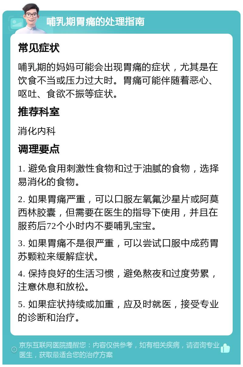 哺乳期胃痛的处理指南 常见症状 哺乳期的妈妈可能会出现胃痛的症状，尤其是在饮食不当或压力过大时。胃痛可能伴随着恶心、呕吐、食欲不振等症状。 推荐科室 消化内科 调理要点 1. 避免食用刺激性食物和过于油腻的食物，选择易消化的食物。 2. 如果胃痛严重，可以口服左氧氟沙星片或阿莫西林胶囊，但需要在医生的指导下使用，并且在服药后72个小时内不要哺乳宝宝。 3. 如果胃痛不是很严重，可以尝试口服中成药胃苏颗粒来缓解症状。 4. 保持良好的生活习惯，避免熬夜和过度劳累，注意休息和放松。 5. 如果症状持续或加重，应及时就医，接受专业的诊断和治疗。