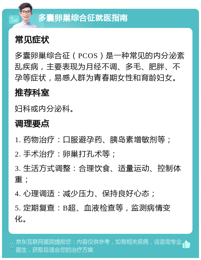 多囊卵巢综合征就医指南 常见症状 多囊卵巢综合征（PCOS）是一种常见的内分泌紊乱疾病，主要表现为月经不调、多毛、肥胖、不孕等症状，易感人群为青春期女性和育龄妇女。 推荐科室 妇科或内分泌科。 调理要点 1. 药物治疗：口服避孕药、胰岛素增敏剂等； 2. 手术治疗：卵巢打孔术等； 3. 生活方式调整：合理饮食、适量运动、控制体重； 4. 心理调适：减少压力、保持良好心态； 5. 定期复查：B超、血液检查等，监测病情变化。