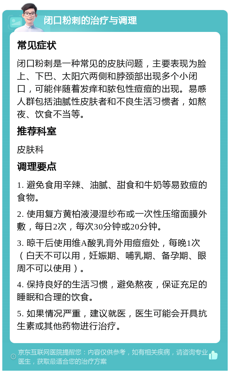 闭口粉刺的治疗与调理 常见症状 闭口粉刺是一种常见的皮肤问题，主要表现为脸上、下巴、太阳穴两侧和脖颈部出现多个小闭口，可能伴随着发痒和脓包性痘痘的出现。易感人群包括油腻性皮肤者和不良生活习惯者，如熬夜、饮食不当等。 推荐科室 皮肤科 调理要点 1. 避免食用辛辣、油腻、甜食和牛奶等易致痘的食物。 2. 使用复方黄柏液浸湿纱布或一次性压缩面膜外敷，每日2次，每次30分钟或20分钟。 3. 晾干后使用维A酸乳膏外用痘痘处，每晚1次（白天不可以用，妊娠期、哺乳期、备孕期、眼周不可以使用）。 4. 保持良好的生活习惯，避免熬夜，保证充足的睡眠和合理的饮食。 5. 如果情况严重，建议就医，医生可能会开具抗生素或其他药物进行治疗。