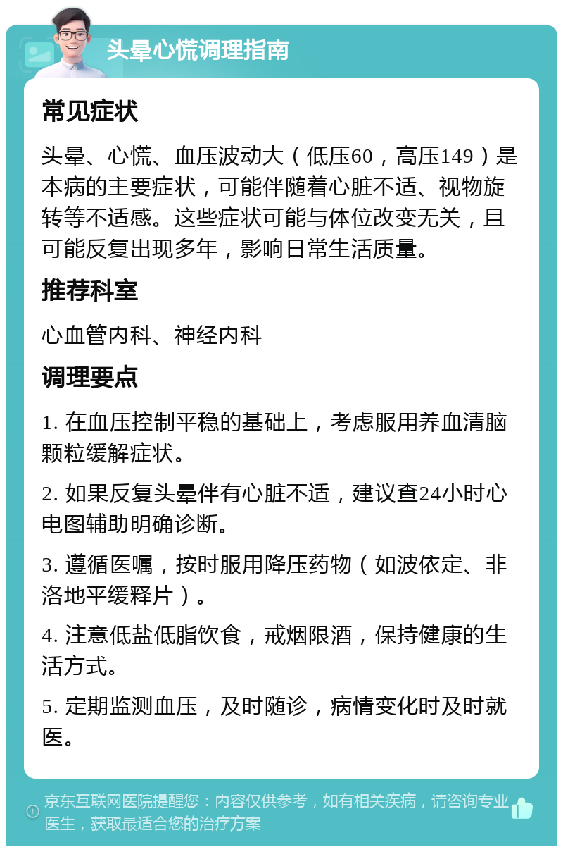 头晕心慌调理指南 常见症状 头晕、心慌、血压波动大（低压60，高压149）是本病的主要症状，可能伴随着心脏不适、视物旋转等不适感。这些症状可能与体位改变无关，且可能反复出现多年，影响日常生活质量。 推荐科室 心血管内科、神经内科 调理要点 1. 在血压控制平稳的基础上，考虑服用养血清脑颗粒缓解症状。 2. 如果反复头晕伴有心脏不适，建议查24小时心电图辅助明确诊断。 3. 遵循医嘱，按时服用降压药物（如波依定、非洛地平缓释片）。 4. 注意低盐低脂饮食，戒烟限酒，保持健康的生活方式。 5. 定期监测血压，及时随诊，病情变化时及时就医。