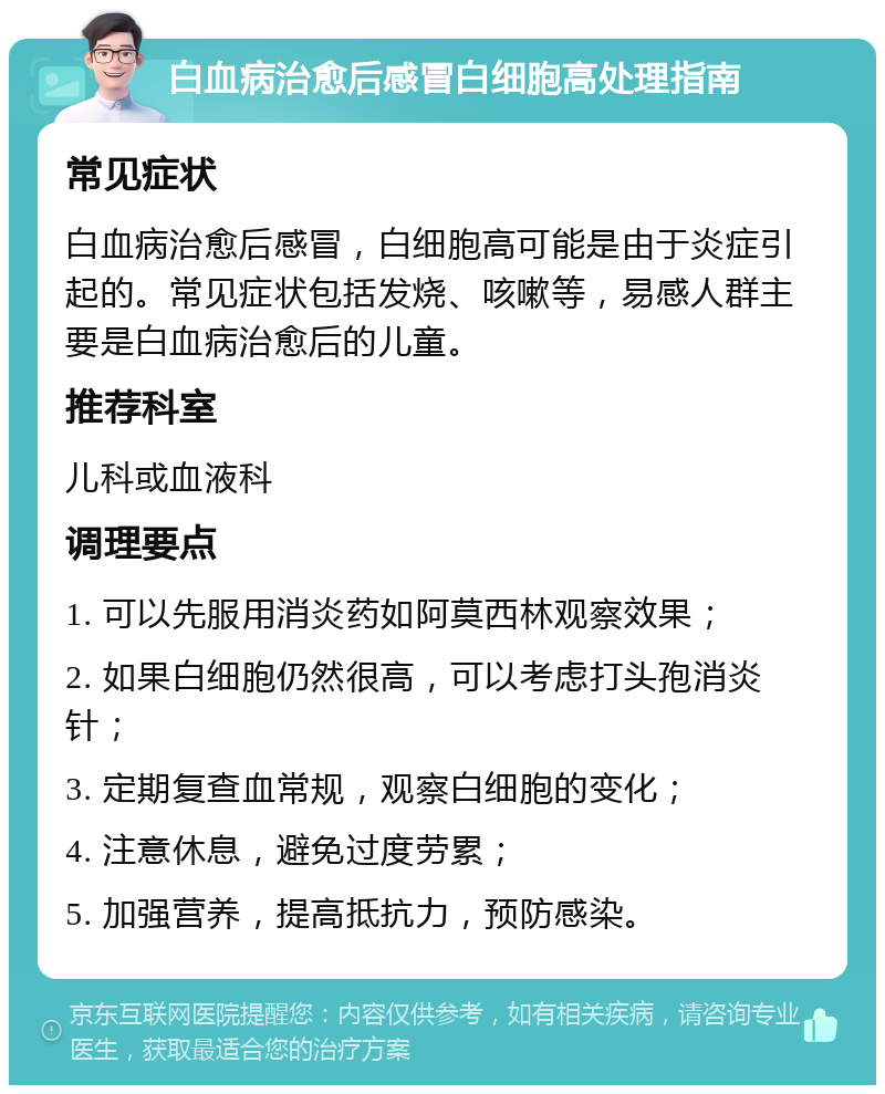 白血病治愈后感冒白细胞高处理指南 常见症状 白血病治愈后感冒，白细胞高可能是由于炎症引起的。常见症状包括发烧、咳嗽等，易感人群主要是白血病治愈后的儿童。 推荐科室 儿科或血液科 调理要点 1. 可以先服用消炎药如阿莫西林观察效果； 2. 如果白细胞仍然很高，可以考虑打头孢消炎针； 3. 定期复查血常规，观察白细胞的变化； 4. 注意休息，避免过度劳累； 5. 加强营养，提高抵抗力，预防感染。