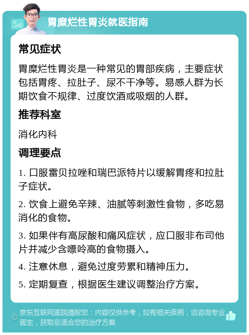 胃糜烂性胃炎就医指南 常见症状 胃糜烂性胃炎是一种常见的胃部疾病，主要症状包括胃疼、拉肚子、尿不干净等。易感人群为长期饮食不规律、过度饮酒或吸烟的人群。 推荐科室 消化内科 调理要点 1. 口服雷贝拉唑和瑞巴派特片以缓解胃疼和拉肚子症状。 2. 饮食上避免辛辣、油腻等刺激性食物，多吃易消化的食物。 3. 如果伴有高尿酸和痛风症状，应口服非布司他片并减少含嘌呤高的食物摄入。 4. 注意休息，避免过度劳累和精神压力。 5. 定期复查，根据医生建议调整治疗方案。