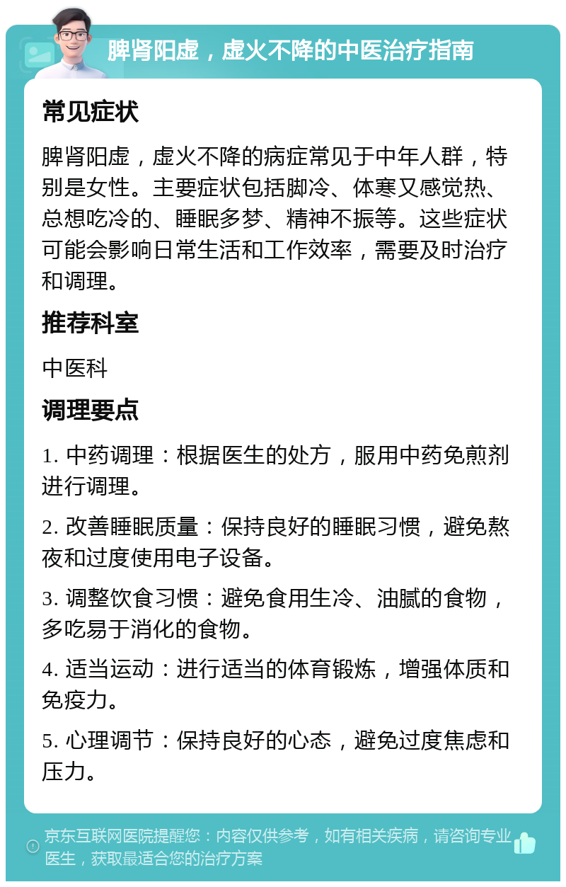 脾肾阳虚，虚火不降的中医治疗指南 常见症状 脾肾阳虚，虚火不降的病症常见于中年人群，特别是女性。主要症状包括脚冷、体寒又感觉热、总想吃冷的、睡眠多梦、精神不振等。这些症状可能会影响日常生活和工作效率，需要及时治疗和调理。 推荐科室 中医科 调理要点 1. 中药调理：根据医生的处方，服用中药免煎剂进行调理。 2. 改善睡眠质量：保持良好的睡眠习惯，避免熬夜和过度使用电子设备。 3. 调整饮食习惯：避免食用生冷、油腻的食物，多吃易于消化的食物。 4. 适当运动：进行适当的体育锻炼，增强体质和免疫力。 5. 心理调节：保持良好的心态，避免过度焦虑和压力。