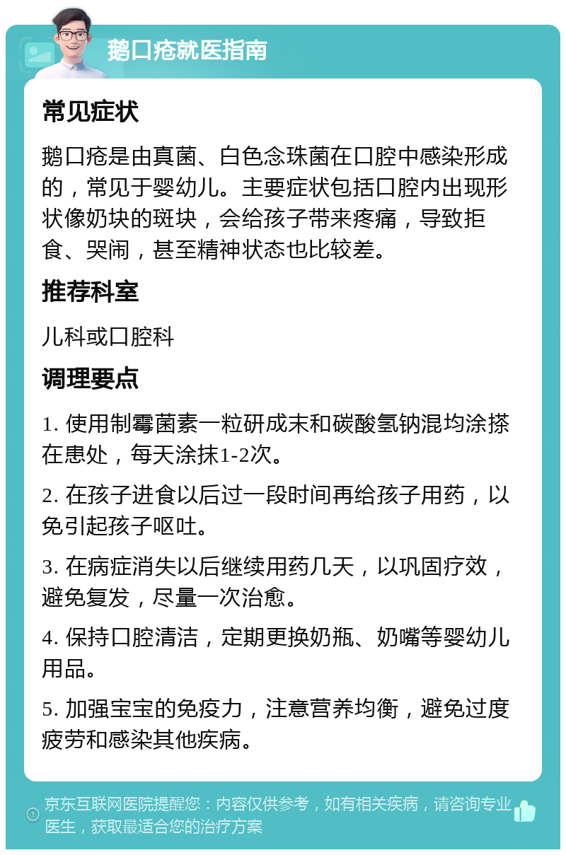 鹅口疮就医指南 常见症状 鹅口疮是由真菌、白色念珠菌在口腔中感染形成的，常见于婴幼儿。主要症状包括口腔内出现形状像奶块的斑块，会给孩子带来疼痛，导致拒食、哭闹，甚至精神状态也比较差。 推荐科室 儿科或口腔科 调理要点 1. 使用制霉菌素一粒研成末和碳酸氢钠混均涂搽在患处，每天涂抹1-2次。 2. 在孩子进食以后过一段时间再给孩子用药，以免引起孩子呕吐。 3. 在病症消失以后继续用药几天，以巩固疗效，避免复发，尽量一次治愈。 4. 保持口腔清洁，定期更换奶瓶、奶嘴等婴幼儿用品。 5. 加强宝宝的免疫力，注意营养均衡，避免过度疲劳和感染其他疾病。