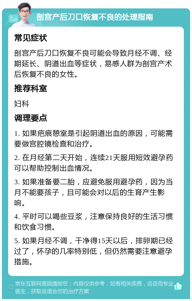 剖宫产后刀口恢复不良的处理指南 常见症状 剖宫产后刀口恢复不良可能会导致月经不调、经期延长、阴道出血等症状，易感人群为剖宫产术后恢复不良的女性。 推荐科室 妇科 调理要点 1. 如果疤痕憩室是引起阴道出血的原因，可能需要做宫腔镜检查和治疗。 2. 在月经第二天开始，连续21天服用短效避孕药可以帮助控制出血情况。 3. 如果准备要二胎，应避免服用避孕药，因为当月不能要孩子，且可能会对以后的生育产生影响。 4. 平时可以喝些豆浆，注意保持良好的生活习惯和饮食习惯。 5. 如果月经不调，干净得15天以后，排卵期已经过了，怀孕的几率特别低，但仍然需要注意避孕措施。