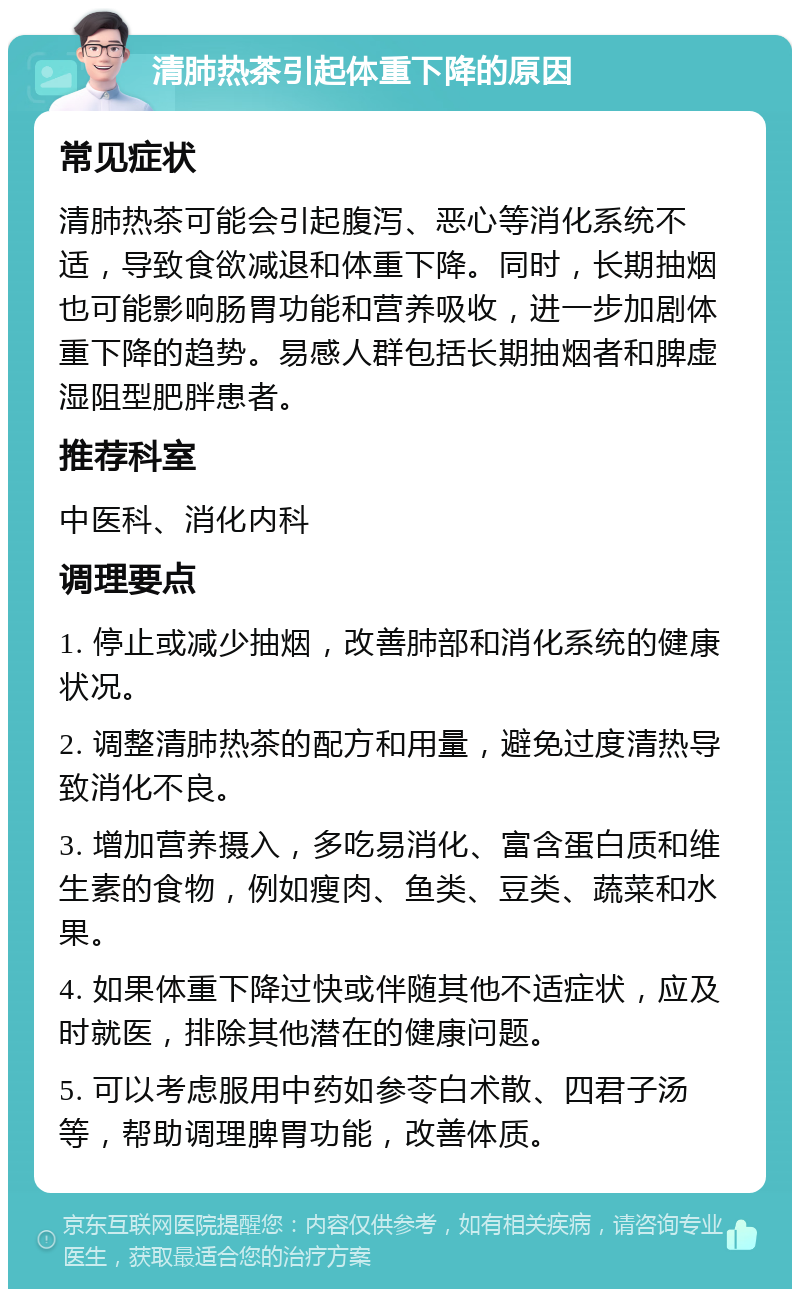 清肺热茶引起体重下降的原因 常见症状 清肺热茶可能会引起腹泻、恶心等消化系统不适，导致食欲减退和体重下降。同时，长期抽烟也可能影响肠胃功能和营养吸收，进一步加剧体重下降的趋势。易感人群包括长期抽烟者和脾虚湿阻型肥胖患者。 推荐科室 中医科、消化内科 调理要点 1. 停止或减少抽烟，改善肺部和消化系统的健康状况。 2. 调整清肺热茶的配方和用量，避免过度清热导致消化不良。 3. 增加营养摄入，多吃易消化、富含蛋白质和维生素的食物，例如瘦肉、鱼类、豆类、蔬菜和水果。 4. 如果体重下降过快或伴随其他不适症状，应及时就医，排除其他潜在的健康问题。 5. 可以考虑服用中药如参苓白术散、四君子汤等，帮助调理脾胃功能，改善体质。