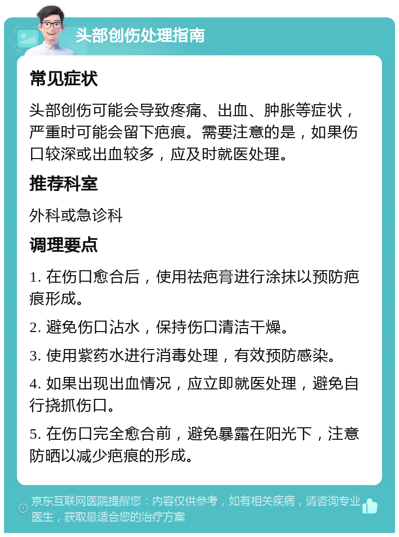 头部创伤处理指南 常见症状 头部创伤可能会导致疼痛、出血、肿胀等症状，严重时可能会留下疤痕。需要注意的是，如果伤口较深或出血较多，应及时就医处理。 推荐科室 外科或急诊科 调理要点 1. 在伤口愈合后，使用祛疤膏进行涂抹以预防疤痕形成。 2. 避免伤口沾水，保持伤口清洁干燥。 3. 使用紫药水进行消毒处理，有效预防感染。 4. 如果出现出血情况，应立即就医处理，避免自行挠抓伤口。 5. 在伤口完全愈合前，避免暴露在阳光下，注意防晒以减少疤痕的形成。