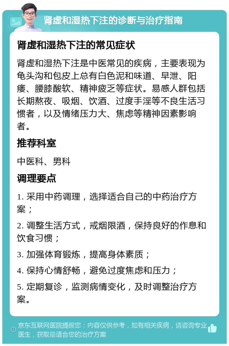 肾虚和湿热下注的诊断与治疗指南 肾虚和湿热下注的常见症状 肾虚和湿热下注是中医常见的疾病，主要表现为龟头沟和包皮上总有白色泥和味道、早泄、阳痿、腰膝酸软、精神疲乏等症状。易感人群包括长期熬夜、吸烟、饮酒、过度手淫等不良生活习惯者，以及情绪压力大、焦虑等精神因素影响者。 推荐科室 中医科、男科 调理要点 1. 采用中药调理，选择适合自己的中药治疗方案； 2. 调整生活方式，戒烟限酒，保持良好的作息和饮食习惯； 3. 加强体育锻炼，提高身体素质； 4. 保持心情舒畅，避免过度焦虑和压力； 5. 定期复诊，监测病情变化，及时调整治疗方案。