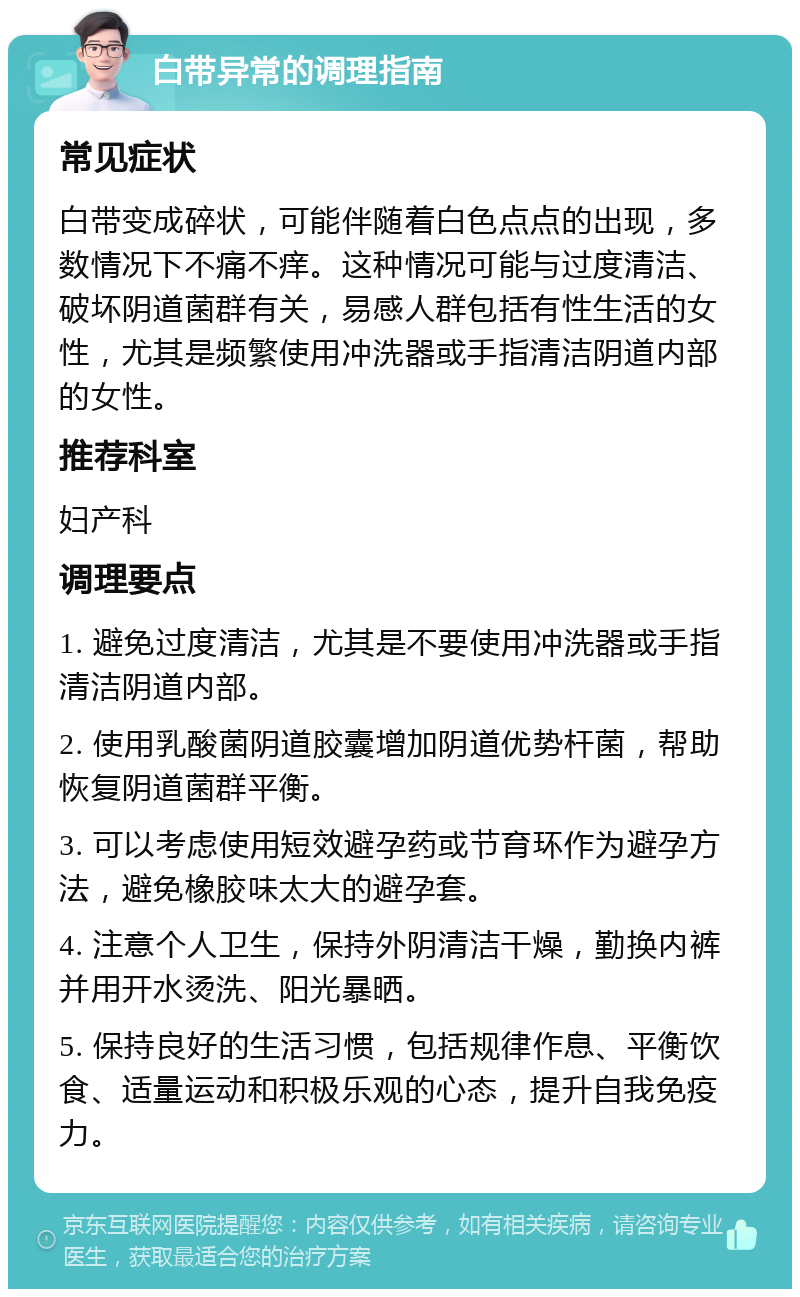 白带异常的调理指南 常见症状 白带变成碎状，可能伴随着白色点点的出现，多数情况下不痛不痒。这种情况可能与过度清洁、破坏阴道菌群有关，易感人群包括有性生活的女性，尤其是频繁使用冲洗器或手指清洁阴道内部的女性。 推荐科室 妇产科 调理要点 1. 避免过度清洁，尤其是不要使用冲洗器或手指清洁阴道内部。 2. 使用乳酸菌阴道胶囊增加阴道优势杆菌，帮助恢复阴道菌群平衡。 3. 可以考虑使用短效避孕药或节育环作为避孕方法，避免橡胶味太大的避孕套。 4. 注意个人卫生，保持外阴清洁干燥，勤换内裤并用开水烫洗、阳光暴晒。 5. 保持良好的生活习惯，包括规律作息、平衡饮食、适量运动和积极乐观的心态，提升自我免疫力。