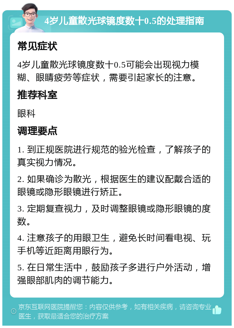 4岁儿童散光球镜度数十0.5的处理指南 常见症状 4岁儿童散光球镜度数十0.5可能会出现视力模糊、眼睛疲劳等症状，需要引起家长的注意。 推荐科室 眼科 调理要点 1. 到正规医院进行规范的验光检查，了解孩子的真实视力情况。 2. 如果确诊为散光，根据医生的建议配戴合适的眼镜或隐形眼镜进行矫正。 3. 定期复查视力，及时调整眼镜或隐形眼镜的度数。 4. 注意孩子的用眼卫生，避免长时间看电视、玩手机等近距离用眼行为。 5. 在日常生活中，鼓励孩子多进行户外活动，增强眼部肌肉的调节能力。