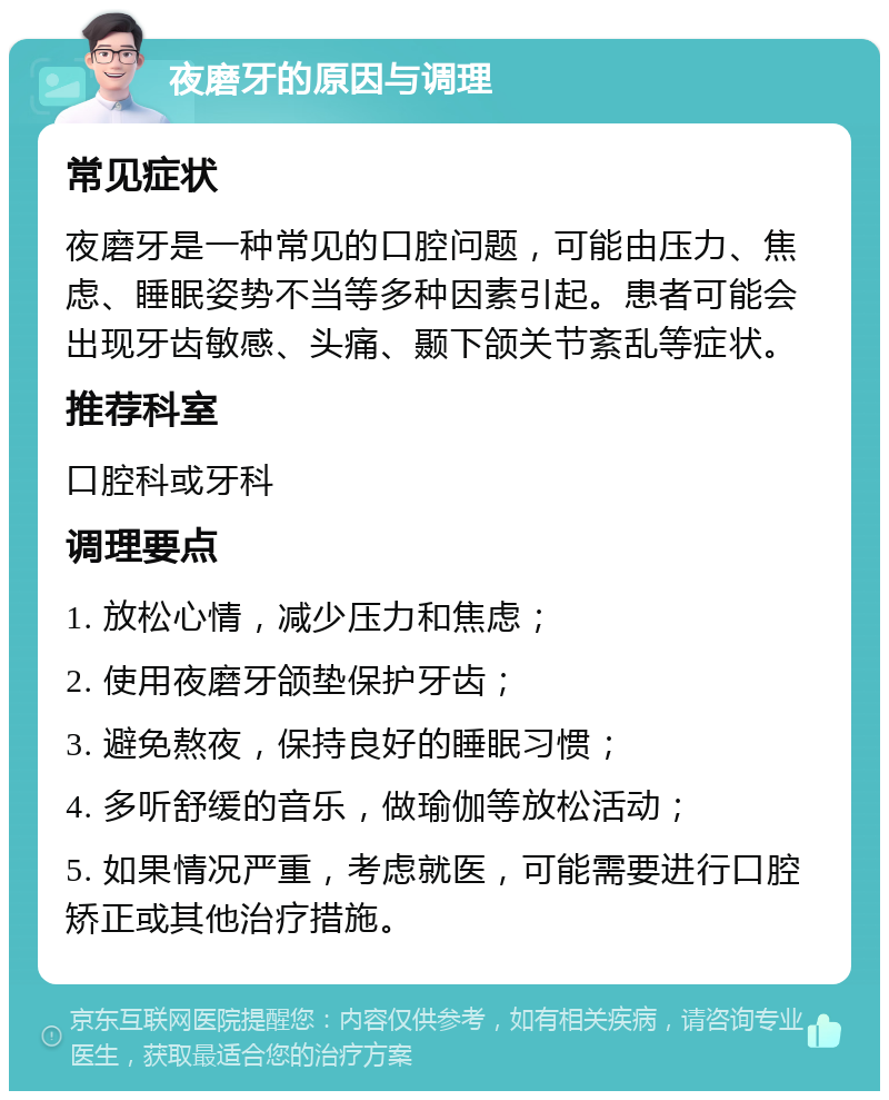 夜磨牙的原因与调理 常见症状 夜磨牙是一种常见的口腔问题，可能由压力、焦虑、睡眠姿势不当等多种因素引起。患者可能会出现牙齿敏感、头痛、颞下颌关节紊乱等症状。 推荐科室 口腔科或牙科 调理要点 1. 放松心情，减少压力和焦虑； 2. 使用夜磨牙颌垫保护牙齿； 3. 避免熬夜，保持良好的睡眠习惯； 4. 多听舒缓的音乐，做瑜伽等放松活动； 5. 如果情况严重，考虑就医，可能需要进行口腔矫正或其他治疗措施。