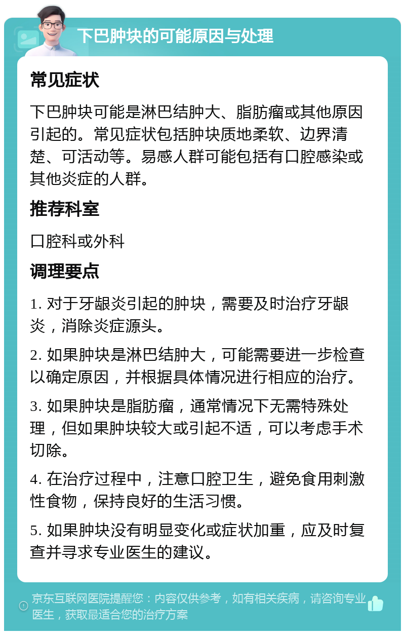 下巴肿块的可能原因与处理 常见症状 下巴肿块可能是淋巴结肿大、脂肪瘤或其他原因引起的。常见症状包括肿块质地柔软、边界清楚、可活动等。易感人群可能包括有口腔感染或其他炎症的人群。 推荐科室 口腔科或外科 调理要点 1. 对于牙龈炎引起的肿块，需要及时治疗牙龈炎，消除炎症源头。 2. 如果肿块是淋巴结肿大，可能需要进一步检查以确定原因，并根据具体情况进行相应的治疗。 3. 如果肿块是脂肪瘤，通常情况下无需特殊处理，但如果肿块较大或引起不适，可以考虑手术切除。 4. 在治疗过程中，注意口腔卫生，避免食用刺激性食物，保持良好的生活习惯。 5. 如果肿块没有明显变化或症状加重，应及时复查并寻求专业医生的建议。