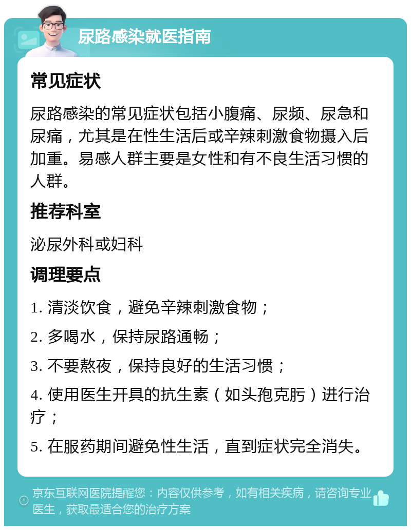 尿路感染就医指南 常见症状 尿路感染的常见症状包括小腹痛、尿频、尿急和尿痛，尤其是在性生活后或辛辣刺激食物摄入后加重。易感人群主要是女性和有不良生活习惯的人群。 推荐科室 泌尿外科或妇科 调理要点 1. 清淡饮食，避免辛辣刺激食物； 2. 多喝水，保持尿路通畅； 3. 不要熬夜，保持良好的生活习惯； 4. 使用医生开具的抗生素（如头孢克肟）进行治疗； 5. 在服药期间避免性生活，直到症状完全消失。