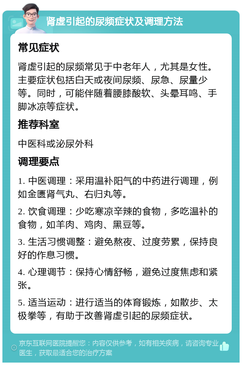 肾虚引起的尿频症状及调理方法 常见症状 肾虚引起的尿频常见于中老年人，尤其是女性。主要症状包括白天或夜间尿频、尿急、尿量少等。同时，可能伴随着腰膝酸软、头晕耳鸣、手脚冰凉等症状。 推荐科室 中医科或泌尿外科 调理要点 1. 中医调理：采用温补阳气的中药进行调理，例如金匮肾气丸、右归丸等。 2. 饮食调理：少吃寒凉辛辣的食物，多吃温补的食物，如羊肉、鸡肉、黑豆等。 3. 生活习惯调整：避免熬夜、过度劳累，保持良好的作息习惯。 4. 心理调节：保持心情舒畅，避免过度焦虑和紧张。 5. 适当运动：进行适当的体育锻炼，如散步、太极拳等，有助于改善肾虚引起的尿频症状。