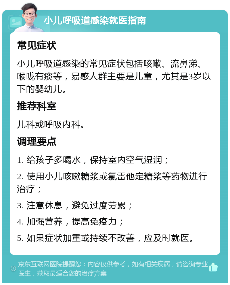 小儿呼吸道感染就医指南 常见症状 小儿呼吸道感染的常见症状包括咳嗽、流鼻涕、喉咙有痰等，易感人群主要是儿童，尤其是3岁以下的婴幼儿。 推荐科室 儿科或呼吸内科。 调理要点 1. 给孩子多喝水，保持室内空气湿润； 2. 使用小儿咳嗽糖浆或氯雷他定糖浆等药物进行治疗； 3. 注意休息，避免过度劳累； 4. 加强营养，提高免疫力； 5. 如果症状加重或持续不改善，应及时就医。