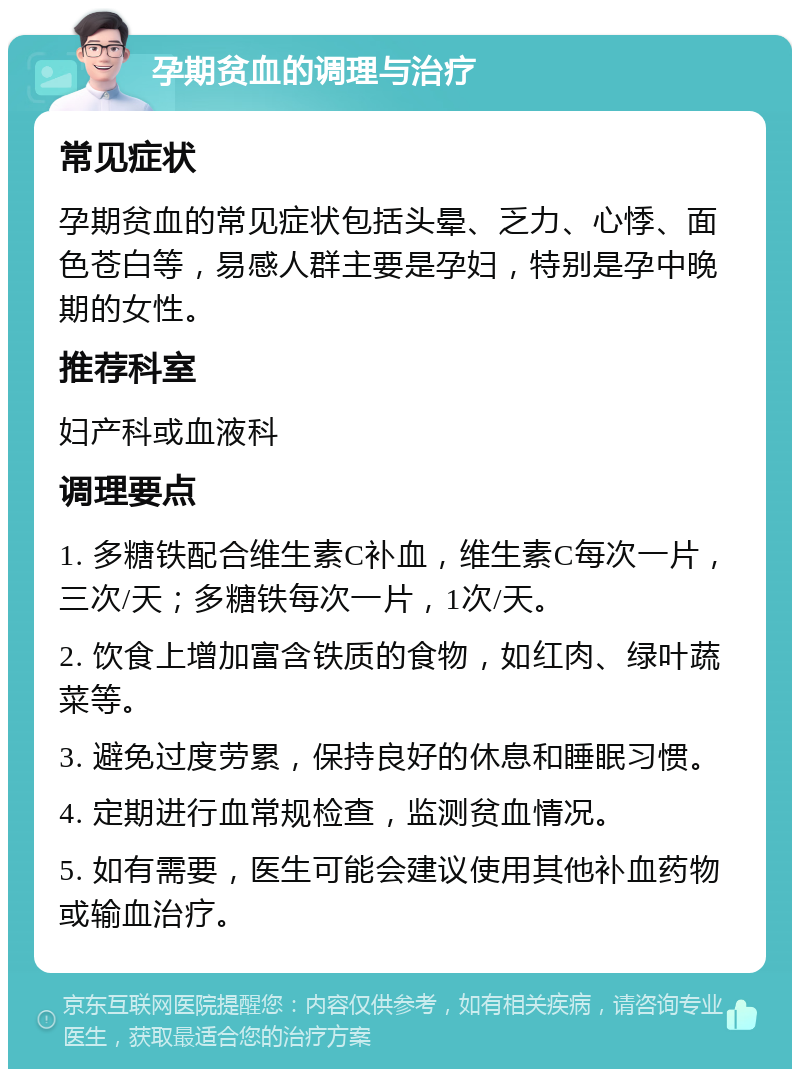 孕期贫血的调理与治疗 常见症状 孕期贫血的常见症状包括头晕、乏力、心悸、面色苍白等，易感人群主要是孕妇，特别是孕中晚期的女性。 推荐科室 妇产科或血液科 调理要点 1. 多糖铁配合维生素C补血，维生素C每次一片，三次/天；多糖铁每次一片，1次/天。 2. 饮食上增加富含铁质的食物，如红肉、绿叶蔬菜等。 3. 避免过度劳累，保持良好的休息和睡眠习惯。 4. 定期进行血常规检查，监测贫血情况。 5. 如有需要，医生可能会建议使用其他补血药物或输血治疗。