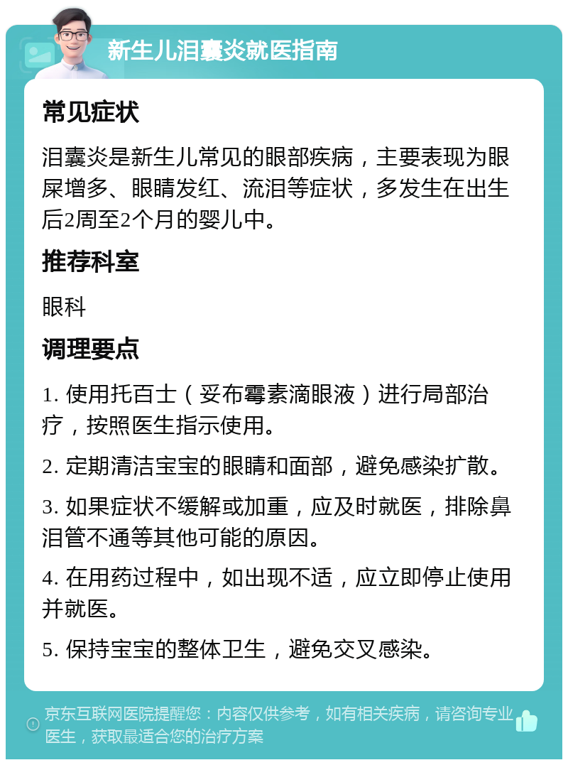 新生儿泪囊炎就医指南 常见症状 泪囊炎是新生儿常见的眼部疾病，主要表现为眼屎增多、眼睛发红、流泪等症状，多发生在出生后2周至2个月的婴儿中。 推荐科室 眼科 调理要点 1. 使用托百士（妥布霉素滴眼液）进行局部治疗，按照医生指示使用。 2. 定期清洁宝宝的眼睛和面部，避免感染扩散。 3. 如果症状不缓解或加重，应及时就医，排除鼻泪管不通等其他可能的原因。 4. 在用药过程中，如出现不适，应立即停止使用并就医。 5. 保持宝宝的整体卫生，避免交叉感染。