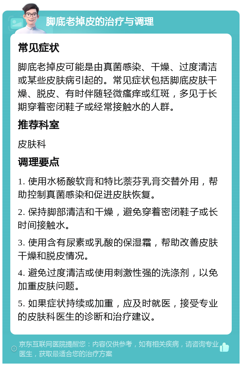 脚底老掉皮的治疗与调理 常见症状 脚底老掉皮可能是由真菌感染、干燥、过度清洁或某些皮肤病引起的。常见症状包括脚底皮肤干燥、脱皮、有时伴随轻微瘙痒或红斑，多见于长期穿着密闭鞋子或经常接触水的人群。 推荐科室 皮肤科 调理要点 1. 使用水杨酸软膏和特比萘芬乳膏交替外用，帮助控制真菌感染和促进皮肤恢复。 2. 保持脚部清洁和干燥，避免穿着密闭鞋子或长时间接触水。 3. 使用含有尿素或乳酸的保湿霜，帮助改善皮肤干燥和脱皮情况。 4. 避免过度清洁或使用刺激性强的洗涤剂，以免加重皮肤问题。 5. 如果症状持续或加重，应及时就医，接受专业的皮肤科医生的诊断和治疗建议。