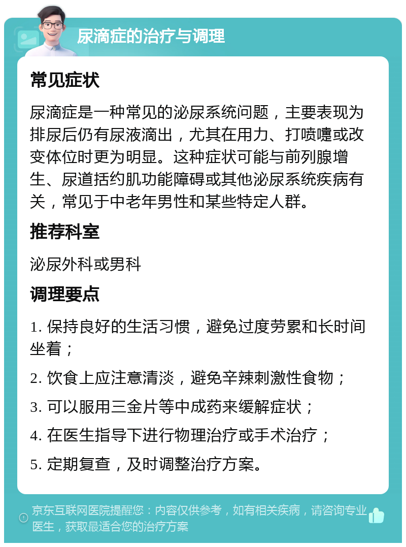 尿滴症的治疗与调理 常见症状 尿滴症是一种常见的泌尿系统问题，主要表现为排尿后仍有尿液滴出，尤其在用力、打喷嚏或改变体位时更为明显。这种症状可能与前列腺增生、尿道括约肌功能障碍或其他泌尿系统疾病有关，常见于中老年男性和某些特定人群。 推荐科室 泌尿外科或男科 调理要点 1. 保持良好的生活习惯，避免过度劳累和长时间坐着； 2. 饮食上应注意清淡，避免辛辣刺激性食物； 3. 可以服用三金片等中成药来缓解症状； 4. 在医生指导下进行物理治疗或手术治疗； 5. 定期复查，及时调整治疗方案。