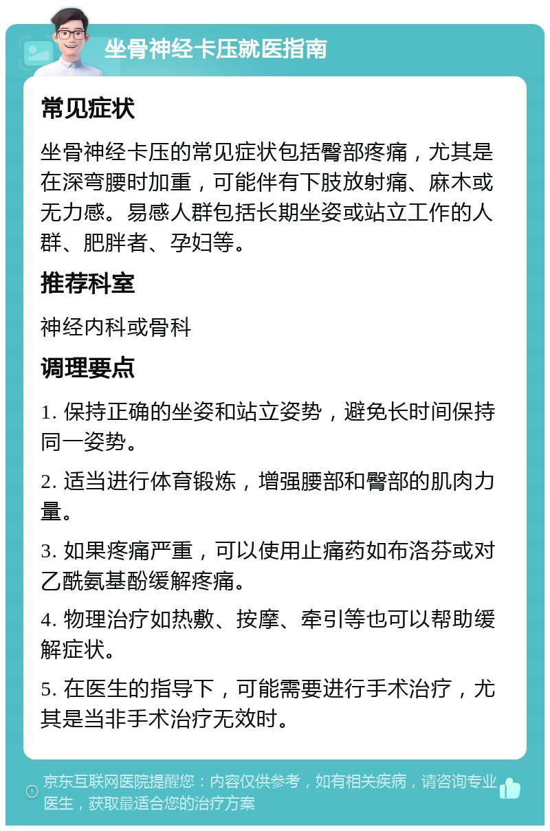 坐骨神经卡压就医指南 常见症状 坐骨神经卡压的常见症状包括臀部疼痛，尤其是在深弯腰时加重，可能伴有下肢放射痛、麻木或无力感。易感人群包括长期坐姿或站立工作的人群、肥胖者、孕妇等。 推荐科室 神经内科或骨科 调理要点 1. 保持正确的坐姿和站立姿势，避免长时间保持同一姿势。 2. 适当进行体育锻炼，增强腰部和臀部的肌肉力量。 3. 如果疼痛严重，可以使用止痛药如布洛芬或对乙酰氨基酚缓解疼痛。 4. 物理治疗如热敷、按摩、牵引等也可以帮助缓解症状。 5. 在医生的指导下，可能需要进行手术治疗，尤其是当非手术治疗无效时。