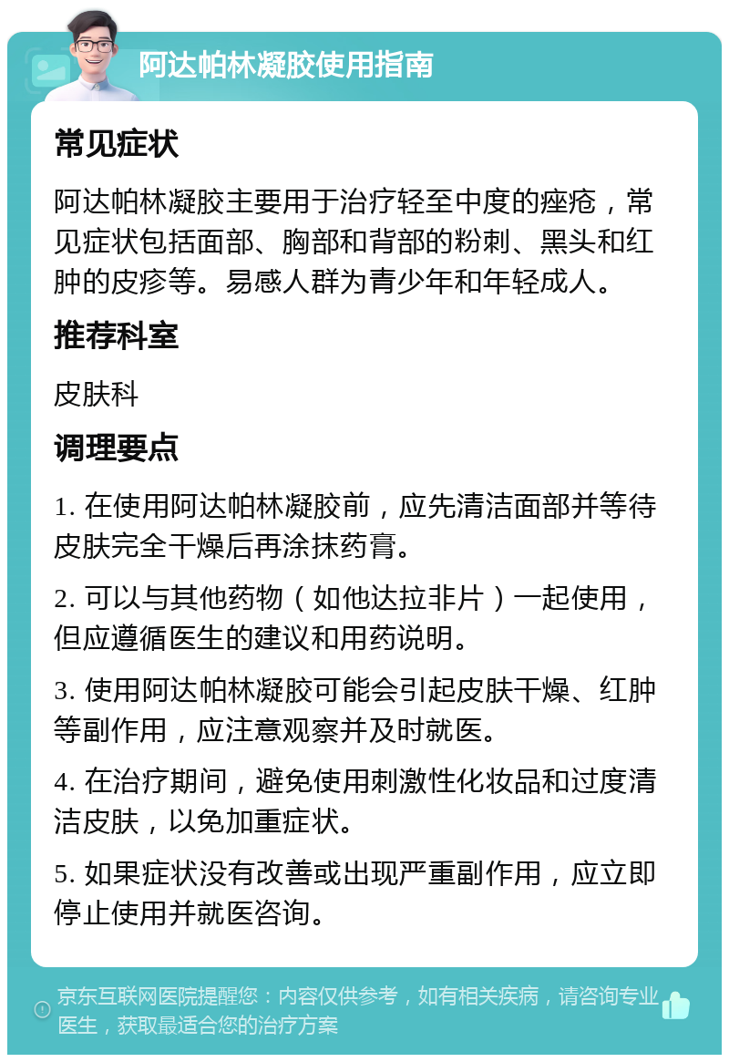 阿达帕林凝胶使用指南 常见症状 阿达帕林凝胶主要用于治疗轻至中度的痤疮，常见症状包括面部、胸部和背部的粉刺、黑头和红肿的皮疹等。易感人群为青少年和年轻成人。 推荐科室 皮肤科 调理要点 1. 在使用阿达帕林凝胶前，应先清洁面部并等待皮肤完全干燥后再涂抹药膏。 2. 可以与其他药物（如他达拉非片）一起使用，但应遵循医生的建议和用药说明。 3. 使用阿达帕林凝胶可能会引起皮肤干燥、红肿等副作用，应注意观察并及时就医。 4. 在治疗期间，避免使用刺激性化妆品和过度清洁皮肤，以免加重症状。 5. 如果症状没有改善或出现严重副作用，应立即停止使用并就医咨询。