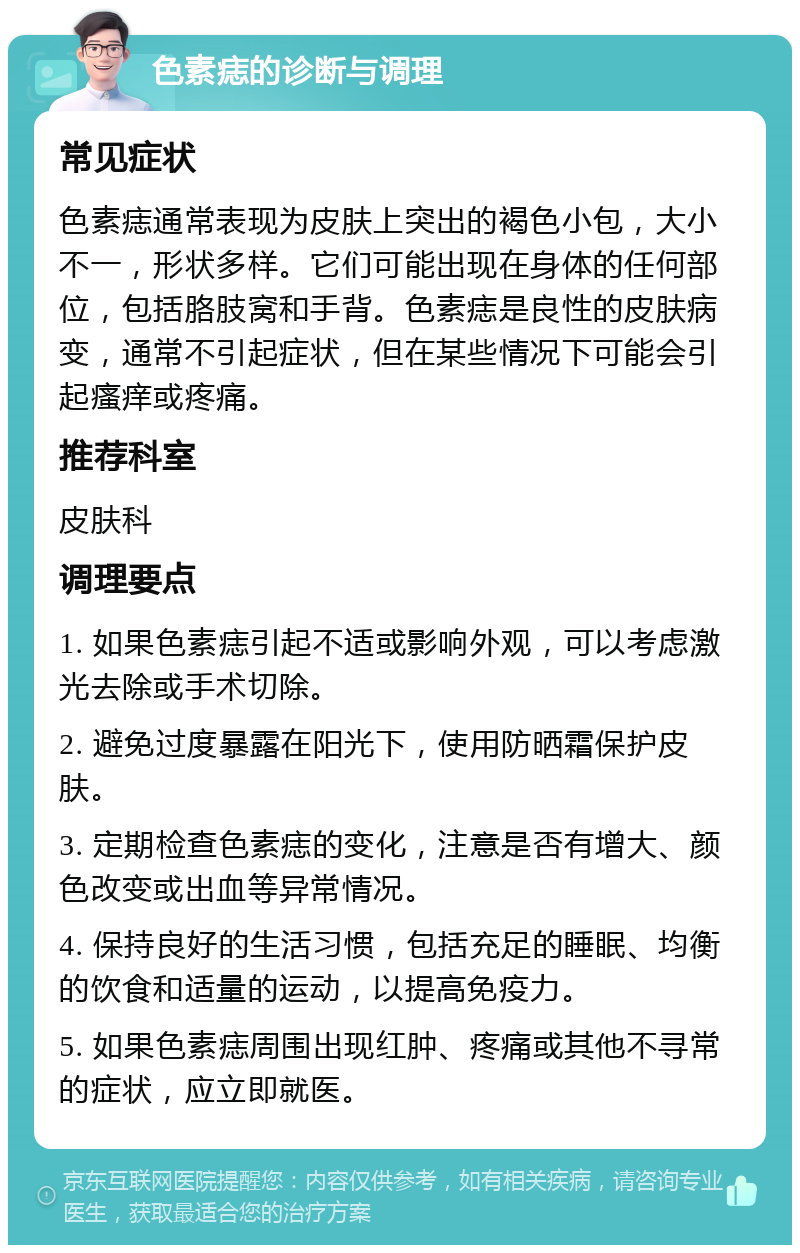 色素痣的诊断与调理 常见症状 色素痣通常表现为皮肤上突出的褐色小包，大小不一，形状多样。它们可能出现在身体的任何部位，包括胳肢窝和手背。色素痣是良性的皮肤病变，通常不引起症状，但在某些情况下可能会引起瘙痒或疼痛。 推荐科室 皮肤科 调理要点 1. 如果色素痣引起不适或影响外观，可以考虑激光去除或手术切除。 2. 避免过度暴露在阳光下，使用防晒霜保护皮肤。 3. 定期检查色素痣的变化，注意是否有增大、颜色改变或出血等异常情况。 4. 保持良好的生活习惯，包括充足的睡眠、均衡的饮食和适量的运动，以提高免疫力。 5. 如果色素痣周围出现红肿、疼痛或其他不寻常的症状，应立即就医。