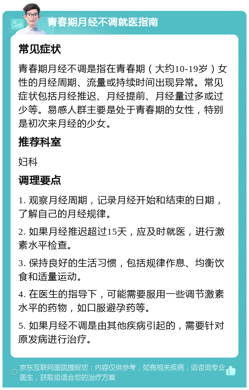 青春期月经不调就医指南 常见症状 青春期月经不调是指在青春期（大约10-19岁）女性的月经周期、流量或持续时间出现异常。常见症状包括月经推迟、月经提前、月经量过多或过少等。易感人群主要是处于青春期的女性，特别是初次来月经的少女。 推荐科室 妇科 调理要点 1. 观察月经周期，记录月经开始和结束的日期，了解自己的月经规律。 2. 如果月经推迟超过15天，应及时就医，进行激素水平检查。 3. 保持良好的生活习惯，包括规律作息、均衡饮食和适量运动。 4. 在医生的指导下，可能需要服用一些调节激素水平的药物，如口服避孕药等。 5. 如果月经不调是由其他疾病引起的，需要针对原发病进行治疗。