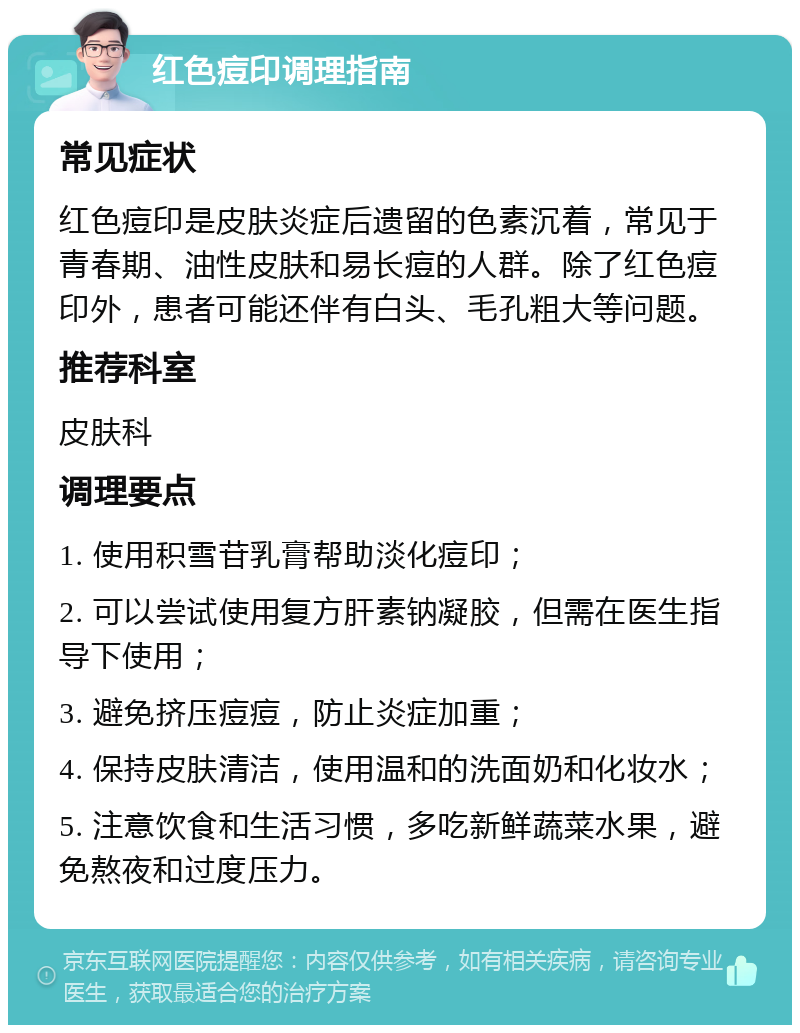 红色痘印调理指南 常见症状 红色痘印是皮肤炎症后遗留的色素沉着，常见于青春期、油性皮肤和易长痘的人群。除了红色痘印外，患者可能还伴有白头、毛孔粗大等问题。 推荐科室 皮肤科 调理要点 1. 使用积雪苷乳膏帮助淡化痘印； 2. 可以尝试使用复方肝素钠凝胶，但需在医生指导下使用； 3. 避免挤压痘痘，防止炎症加重； 4. 保持皮肤清洁，使用温和的洗面奶和化妆水； 5. 注意饮食和生活习惯，多吃新鲜蔬菜水果，避免熬夜和过度压力。