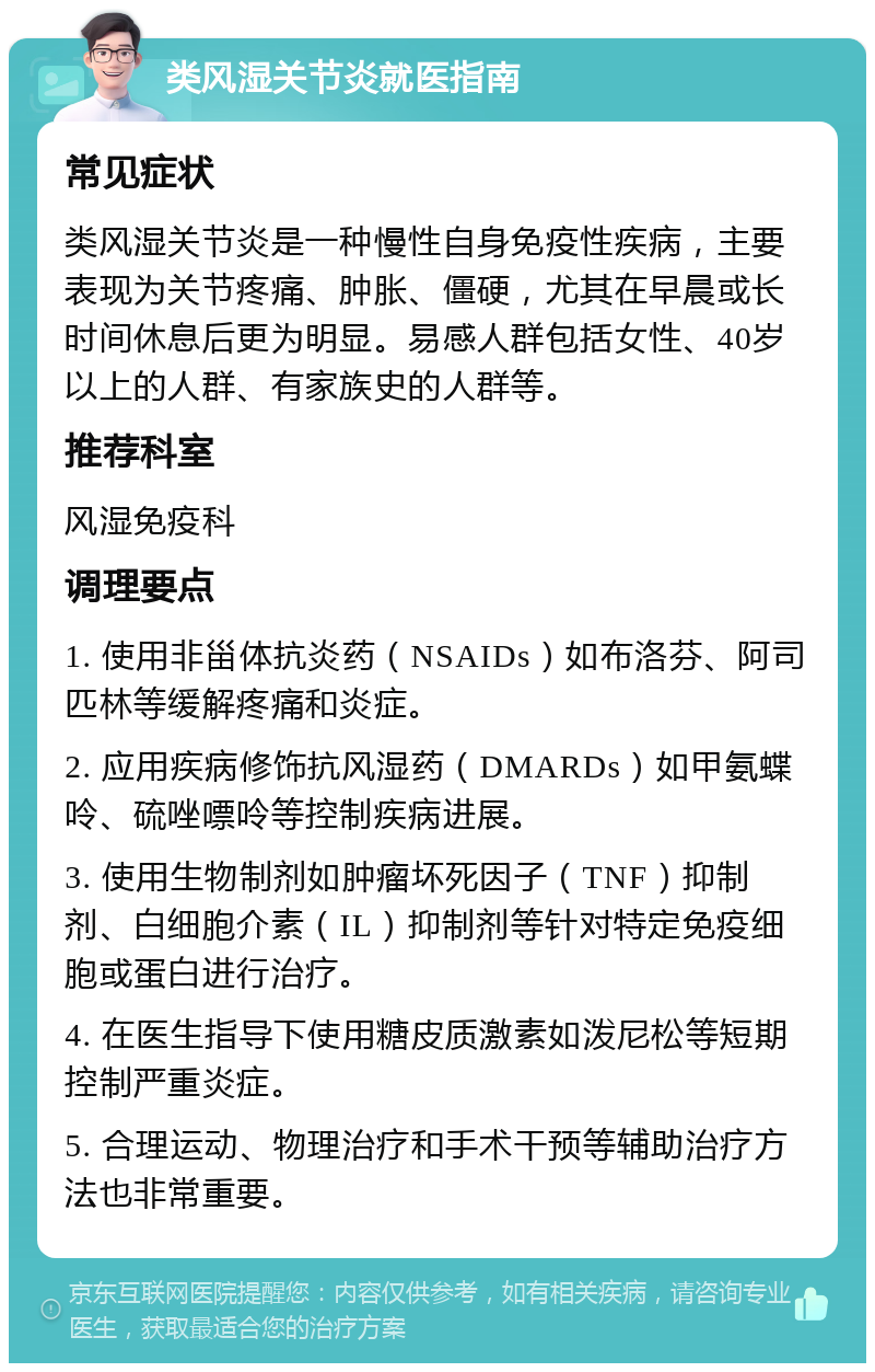 类风湿关节炎就医指南 常见症状 类风湿关节炎是一种慢性自身免疫性疾病，主要表现为关节疼痛、肿胀、僵硬，尤其在早晨或长时间休息后更为明显。易感人群包括女性、40岁以上的人群、有家族史的人群等。 推荐科室 风湿免疫科 调理要点 1. 使用非甾体抗炎药（NSAIDs）如布洛芬、阿司匹林等缓解疼痛和炎症。 2. 应用疾病修饰抗风湿药（DMARDs）如甲氨蝶呤、硫唑嘌呤等控制疾病进展。 3. 使用生物制剂如肿瘤坏死因子（TNF）抑制剂、白细胞介素（IL）抑制剂等针对特定免疫细胞或蛋白进行治疗。 4. 在医生指导下使用糖皮质激素如泼尼松等短期控制严重炎症。 5. 合理运动、物理治疗和手术干预等辅助治疗方法也非常重要。